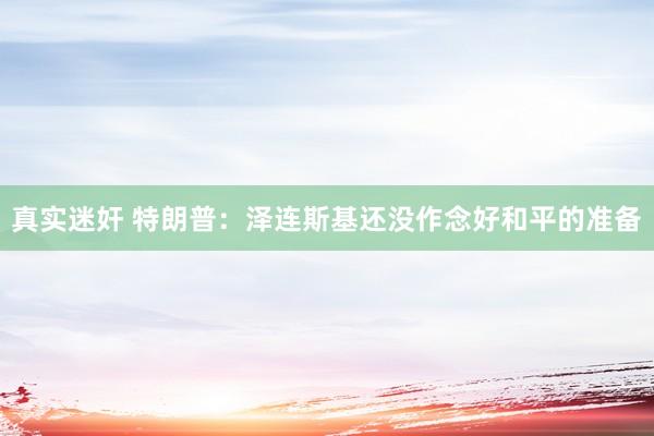 真实迷奸 特朗普：泽连斯基还没作念好和平的准备