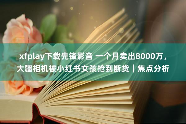 xfplay下载先锋影音 一个月卖出8000万，大疆相机被小红书女孩抢到断货｜焦点分析