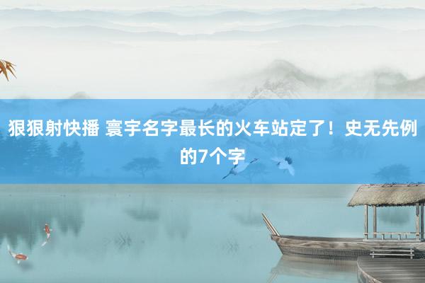 狠狠射快播 寰宇名字最长的火车站定了！史无先例的7个字