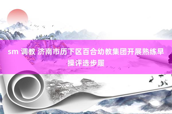 sm 调教 济南市历下区百合幼教集团开展熟练早操评选步履