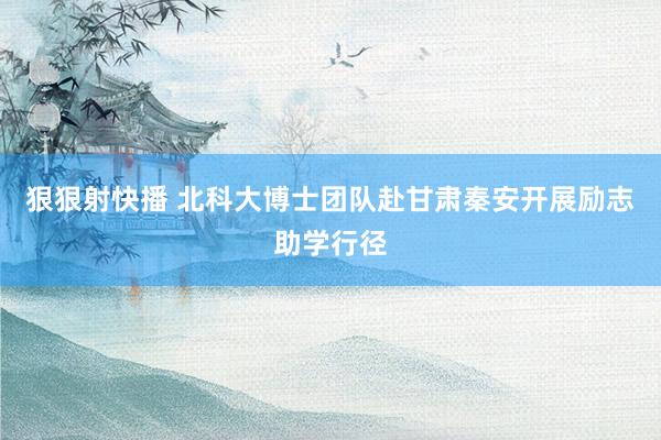 狠狠射快播 北科大博士团队赴甘肃秦安开展励志助学行径