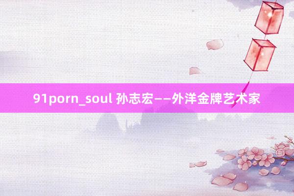91porn_soul 孙志宏——外洋金牌艺术家