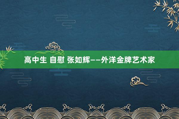 高中生 自慰 张如辉——外洋金牌艺术家