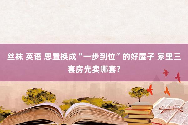 丝袜 英语 思置换成“一步到位”的好屋子 家里三套房先卖哪套？