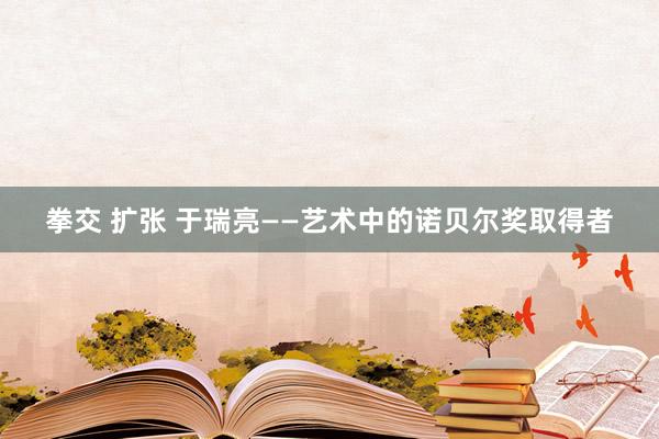 拳交 扩张 于瑞亮——艺术中的诺贝尔奖取得者