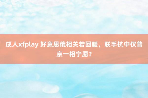 成人xfplay 好意思俄相关若回暖，联手抗中仅普京一相宁愿？