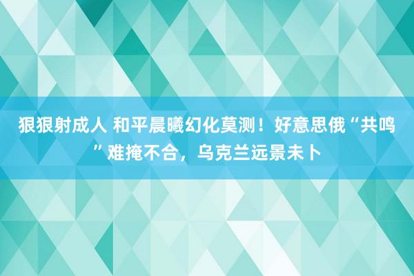 狠狠射成人 和平晨曦幻化莫测！好意思俄“共鸣”难掩不合，乌克兰远景未卜