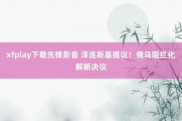 xfplay下载先锋影音 泽连斯基提议！俄乌阻拦化解新决议