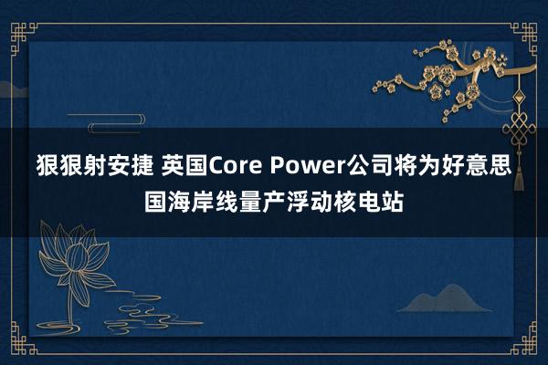 狠狠射安捷 英国Core Power公司将为好意思国海岸线量产浮动核电站