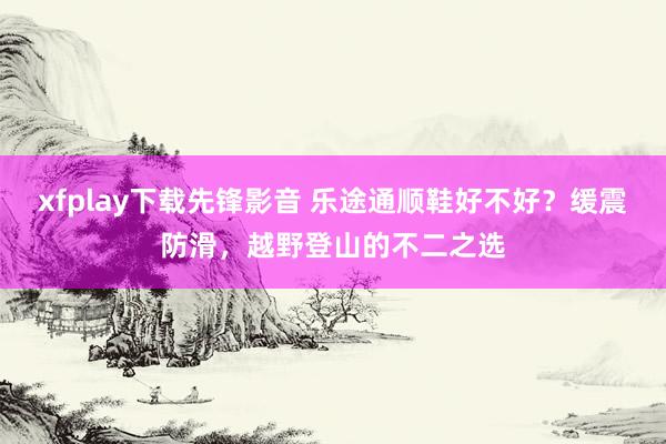 xfplay下载先锋影音 乐途通顺鞋好不好？缓震防滑，越野登山的不二之选