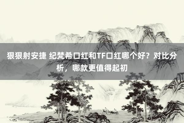 狠狠射安捷 纪梵希口红和TF口红哪个好？对比分析，哪款更值得起初