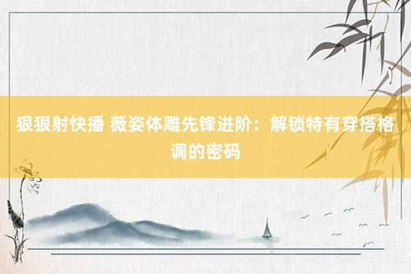 狠狠射快播 薇姿体雕先锋进阶：解锁特有穿搭格调的密码