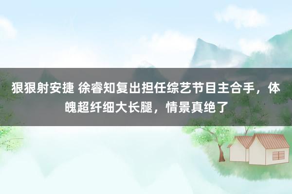 狠狠射安捷 徐睿知复出担任综艺节目主合手，体魄超纤细大长腿，情景真绝了