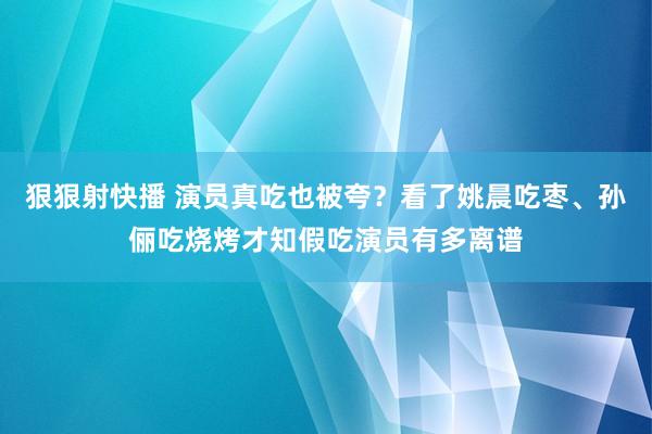 狠狠射快播 演员真吃也被夸？看了姚晨吃枣、孙俪吃烧烤才知假吃演员有多离谱