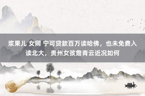 浆果儿 女同 宁可贷款百万读哈佛，也未免费入读北大，贵州女孩詹青云近况如何