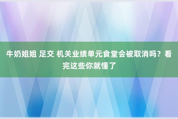 牛奶姐姐 足交 机关业绩单元食堂会被取消吗？看完这些你就懂了