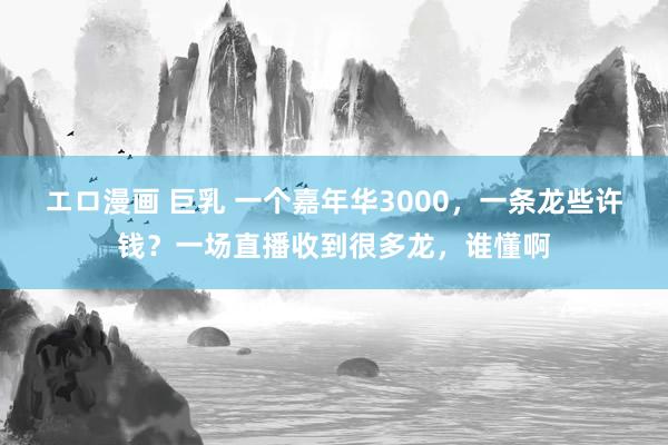 エロ漫画 巨乳 一个嘉年华3000，一条龙些许钱？一场直播收到很多龙，谁懂啊