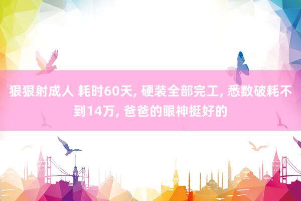 狠狠射成人 耗时60天， 硬装全部完工， 悉数破耗不到14万， 爸爸的眼神挺好的