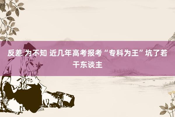 反差 为不知 近几年高考报考“专科为王”坑了若干东谈主