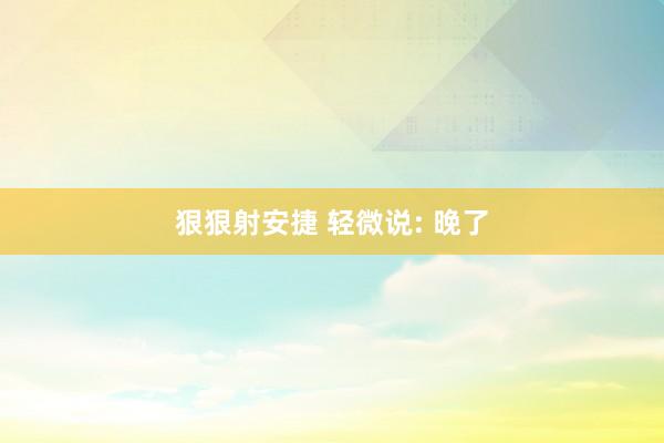 狠狠射安捷 轻微说: 晚了
