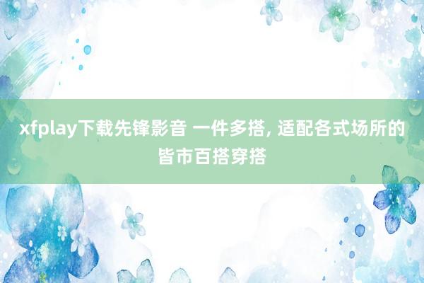 xfplay下载先锋影音 一件多搭， 适配各式场所的皆市百搭穿搭