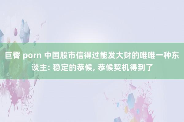 巨臀 porn 中国股市信得过能发大财的唯唯一种东谈主: 稳定的恭候， 恭候契机得到了