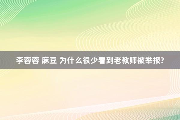 李蓉蓉 麻豆 为什么很少看到老教师被举报?