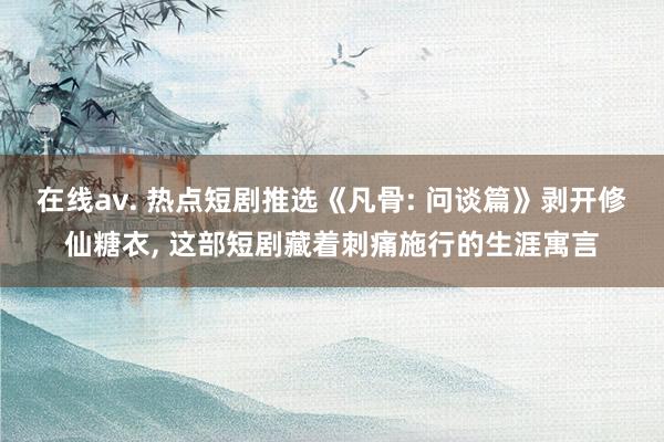 在线av. 热点短剧推选《凡骨: 问谈篇》剥开修仙糖衣， 这部短剧藏着刺痛施行的生涯寓言
