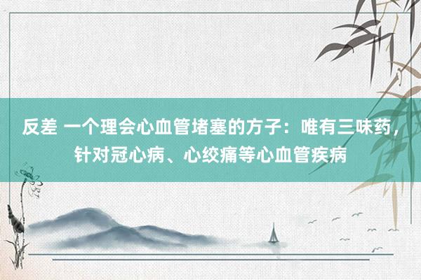反差 一个理会心血管堵塞的方子：唯有三味药，针对冠心病、心绞痛等心血管疾病