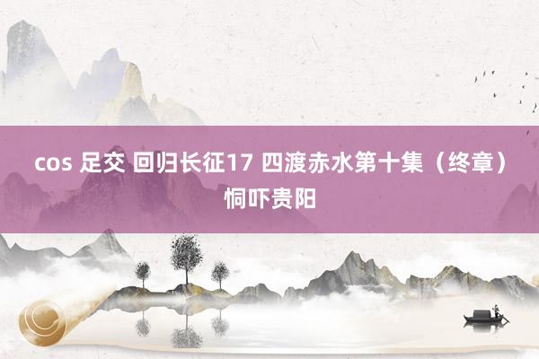 cos 足交 回归长征17 四渡赤水第十集（终章）恫吓贵阳