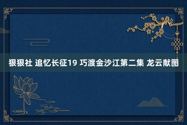 狠狠社 追忆长征19 巧渡金沙江第二集 龙云献图