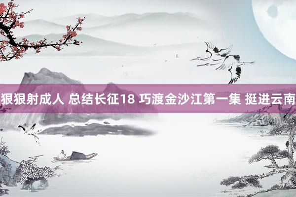 狠狠射成人 总结长征18 巧渡金沙江第一集 挺进云南