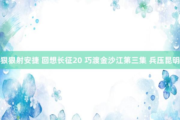 狠狠射安捷 回想长征20 巧渡金沙江第三集 兵压昆明