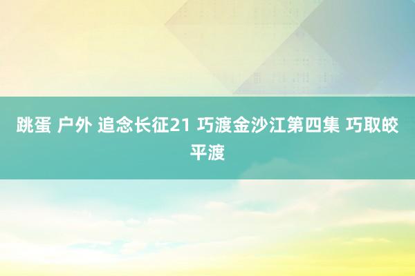 跳蛋 户外 追念长征21 巧渡金沙江第四集 巧取皎平渡