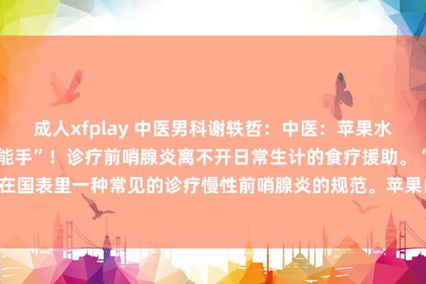 成人xfplay 中医男科谢轶哲：中医：苹果水，竟是前哨腺炎的“遮蔽能手”！诊疗前哨腺炎离不开日常生计的食疗援助。“苹果疗法”是现在国表里一种常见的诊疗慢性前哨腺炎的规范。苹果自己养分价值很高，闲居吃苹果是有助于...