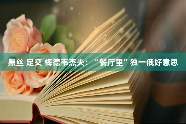 黑丝 足交 梅德韦杰夫：“餐厅里”独一俄好意思
