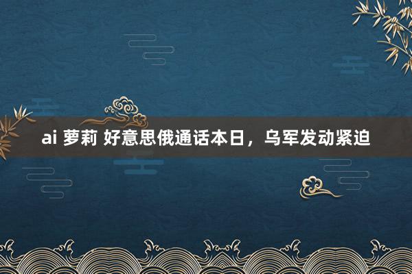 ai 萝莉 好意思俄通话本日，乌军发动紧迫
